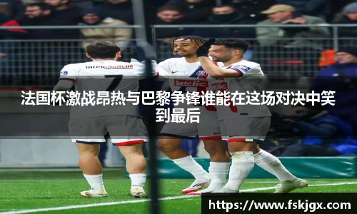 法国杯激战昂热与巴黎争锋谁能在这场对决中笑到最后