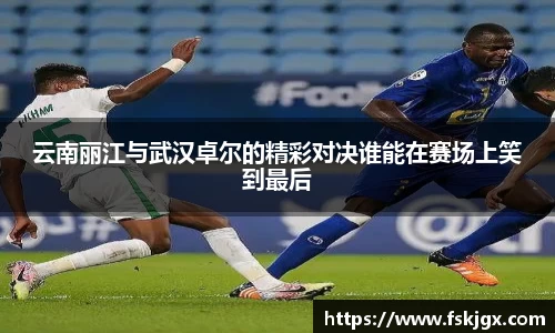 云南丽江与武汉卓尔的精彩对决谁能在赛场上笑到最后